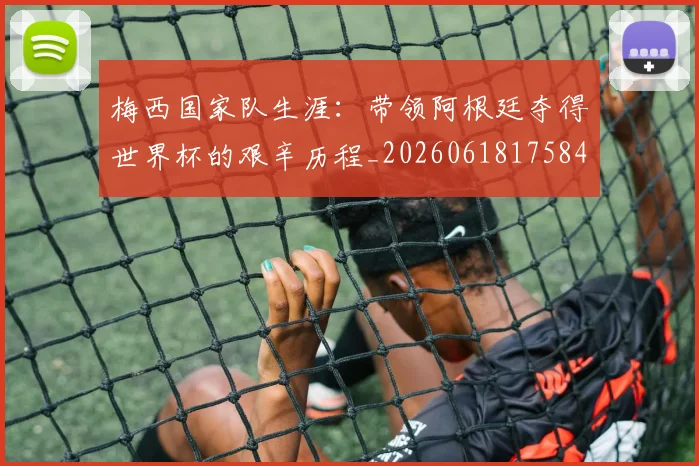 梅西国家队生涯：带领阿根廷夺得世界杯的艰辛历程_20260618175849
