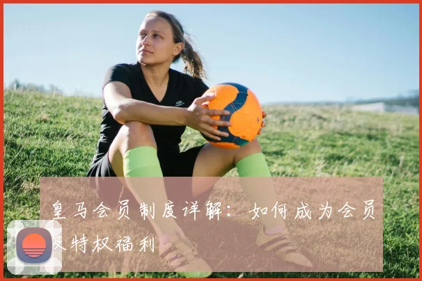 皇马会员制度详解:如何成为会员及特权福利