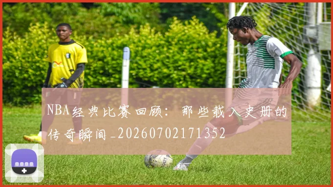 NBA经典比赛回顾：那些载入史册的传奇瞬间_20260702171352