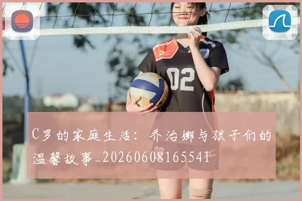 C罗的家庭生活：乔治娜与孩子们的温馨故事_20260608165541