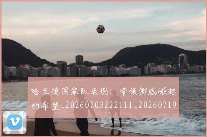 哈兰德国家队表现:带领挪威崛起的希望_20260703222111_20260719155721