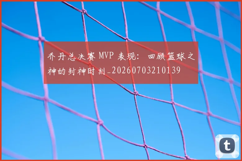乔丹总决赛 MVP 表现：回顾篮球之神的封神时刻_20260703210139