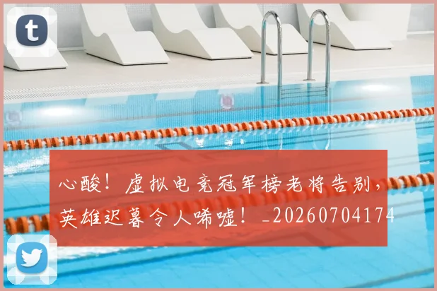 心酸!虚拟电竞冠军榜老将告别,英雄迟暮令人唏嘘!_20260704174132_20260723172246