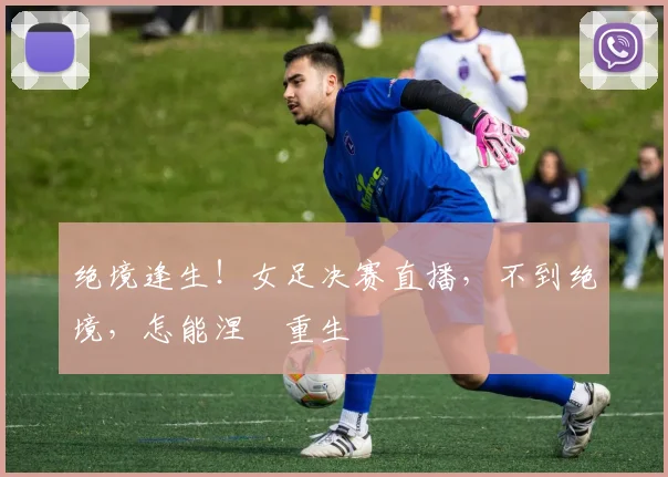 绝境逢生!女足决赛直播,不到绝境,怎能涅槃重生
