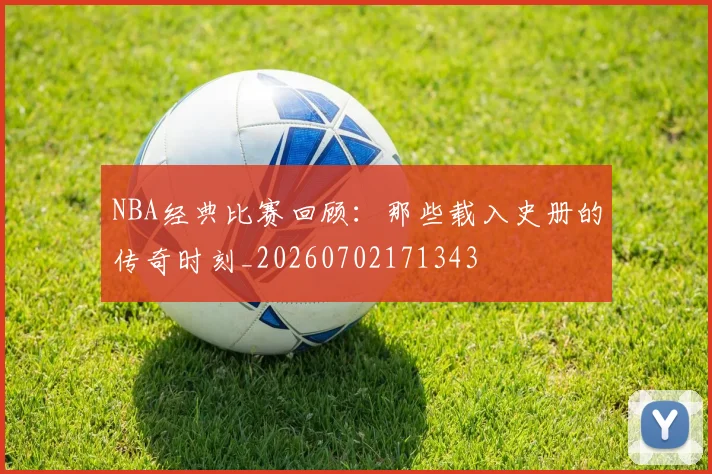 NBA经典比赛回顾：那些载入史册的传奇时刻_20260702171343