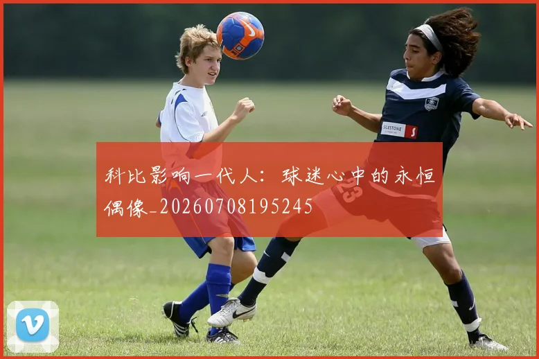 科比影响一代人:球迷心中的永恒偶像_20260708195245