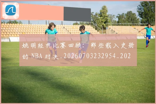 姚明经典比赛回顾：那些载入史册的 NBA 对决_20260703232954_20260720192245