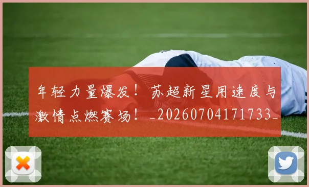 年轻力量爆发！苏超新星用速度与激情点燃赛场！_20260704171733_20260722155203