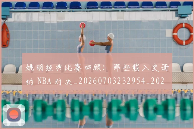 姚明经典比赛回顾：那些载入史册的 NBA 对决_20260703232954_20260720192245