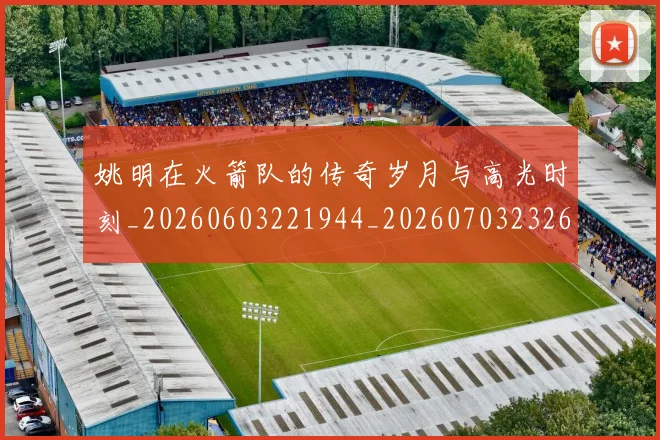 姚明在火箭队的传奇岁月与高光时刻_20260603221944_20260703232637