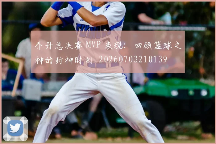 乔丹总决赛 MVP 表现:回顾篮球之神的封神时刻_20260703210139