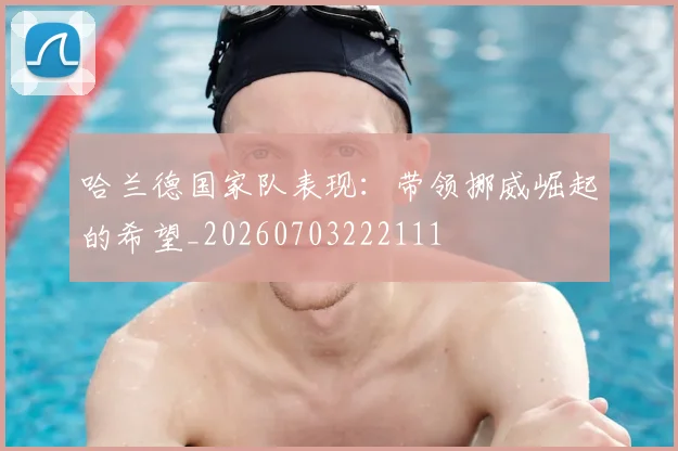 哈兰德国家队表现：带领挪威崛起的希望_20260703222111