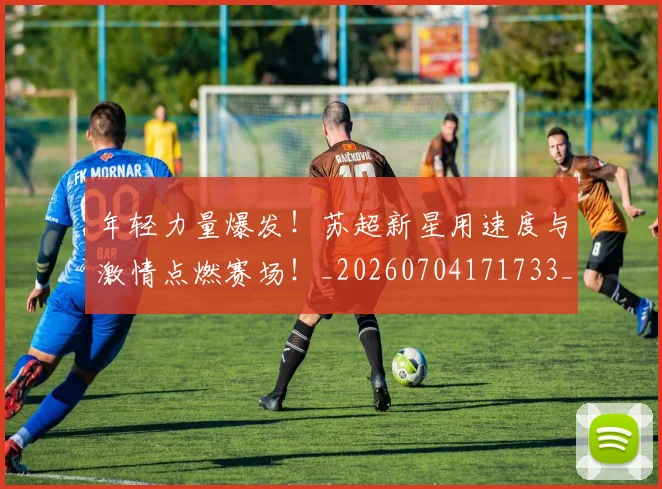 年轻力量爆发！苏超新星用速度与激情点燃赛场！_20260704171733_20260722155203
