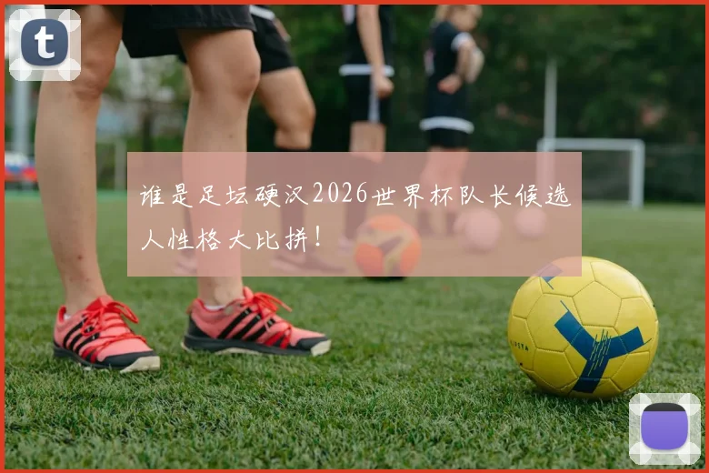 谁是足坛硬汉2026世界杯队长候选人性格大比拼!