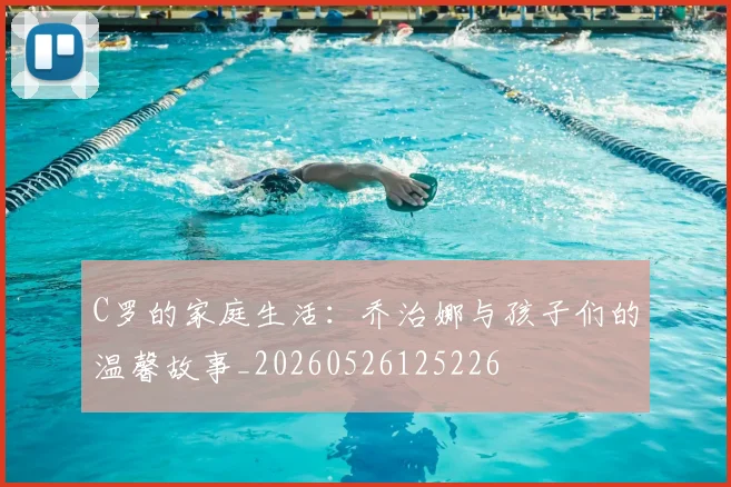 C罗的家庭生活：乔治娜与孩子们的温馨故事_20260526125226
