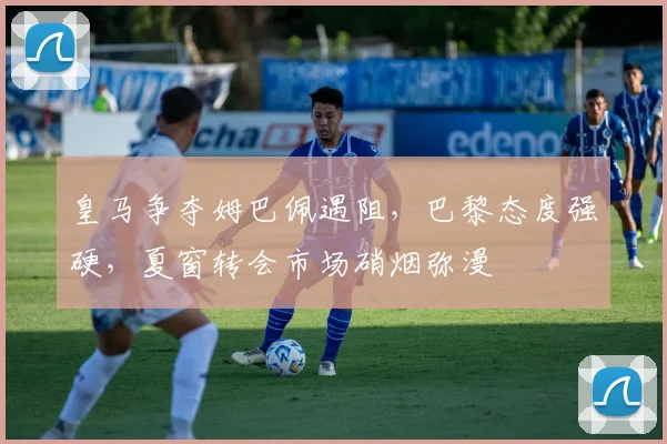 皇马争夺姆巴佩遇阻，巴黎态度强硬，夏窗转会市场硝烟弥漫