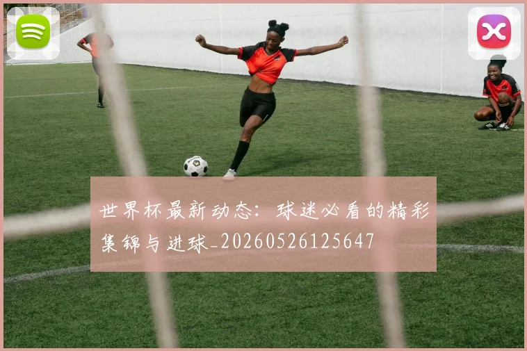 世界杯最新动态：球迷必看的精彩集锦与进球_20260526125647