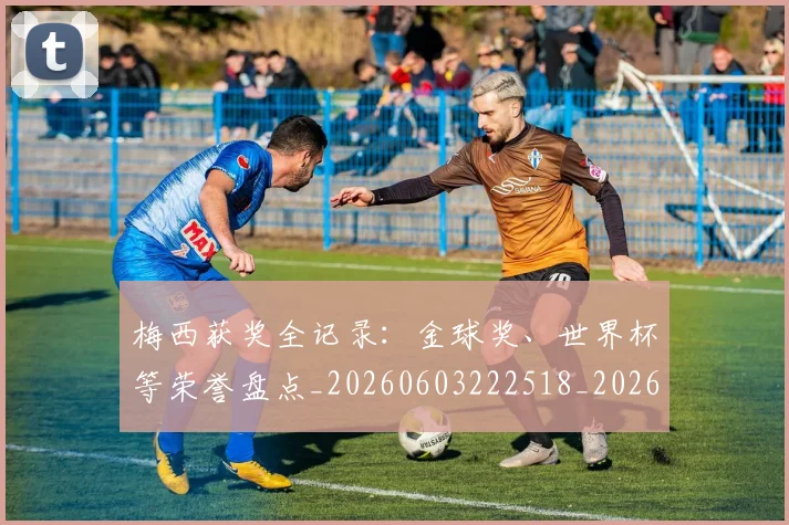 梅西获奖全记录：金球奖、世界杯等荣誉盘点_20260603222518_20260731182433