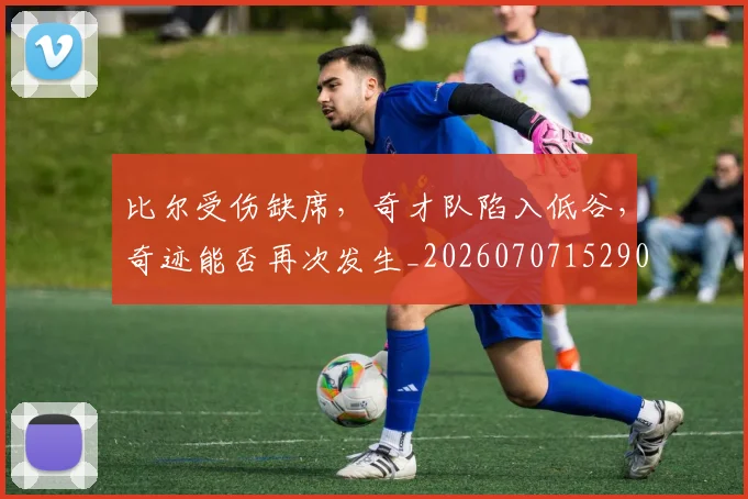 比尔受伤缺席，奇才队陷入低谷，奇迹能否再次发生_20260707152900_20260801170944