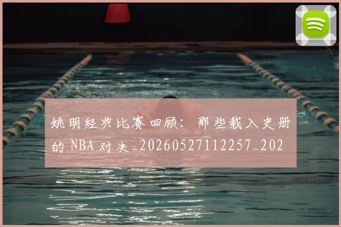姚明经典比赛回顾:那些载入史册的 NBA 对决_20260527112257_20260720192243
