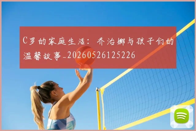 C罗的家庭生活：乔治娜与孩子们的温馨故事_20260526125226